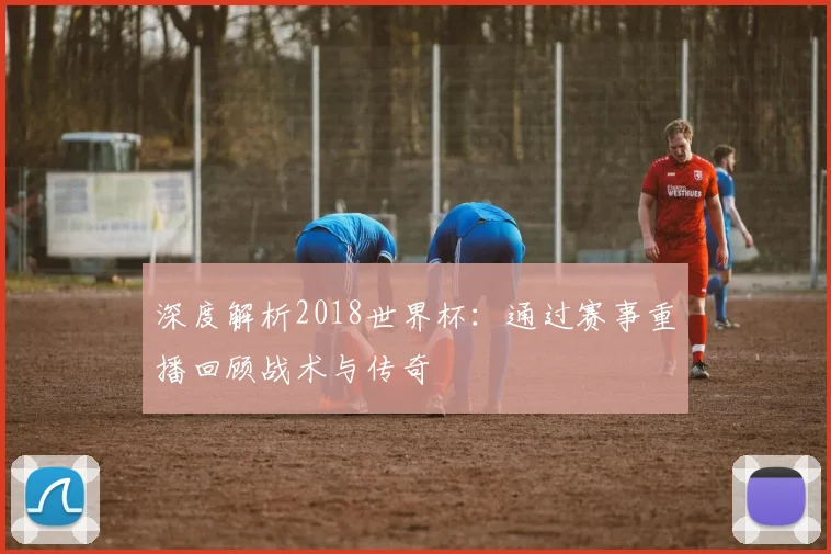 深度解析2018世界杯：通过赛事重播回顾战术与传奇