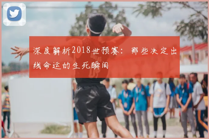 深度解析2018世预赛：那些决定出线命运的生死瞬间